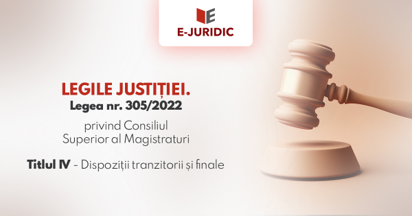 Titlul IV Dispozitii tranzitorii si finale - Legea nr. 305/2022 privind Consiliul Superior al Magistraturii